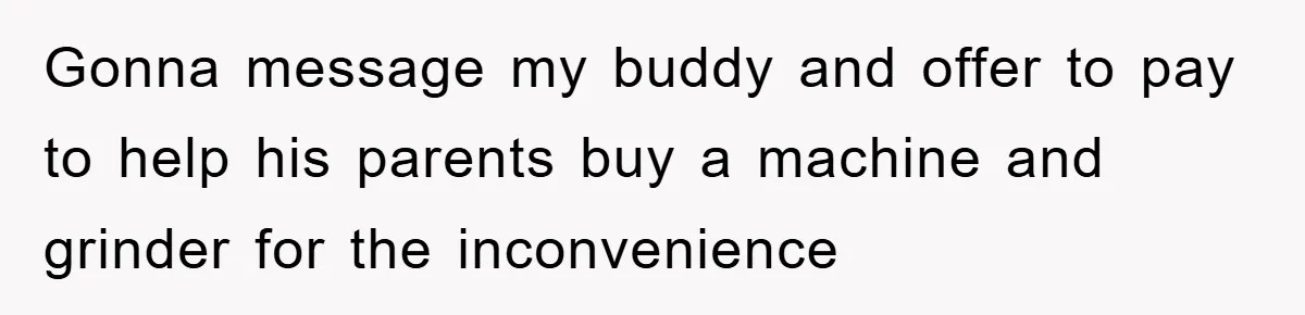 Gonna message my buddy and offer to pay to help his parents buy a machine and grinder for the inconvenience