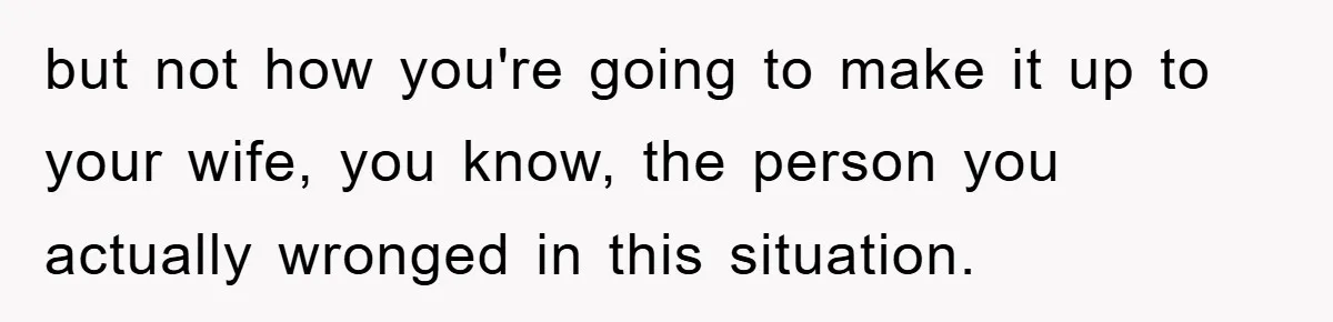 but not how you're going to make it up to your wife, you know, the person you actually wronged in this situation.