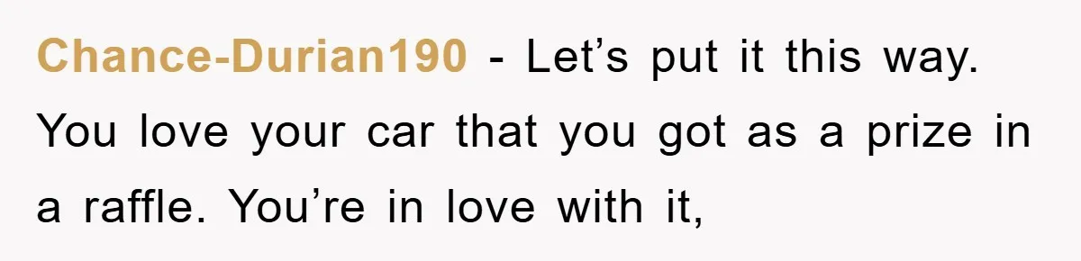 Chance-Durian190 − Let’s put it this way. You love your car that you got as a prize in a raffle. You’re in love with it,