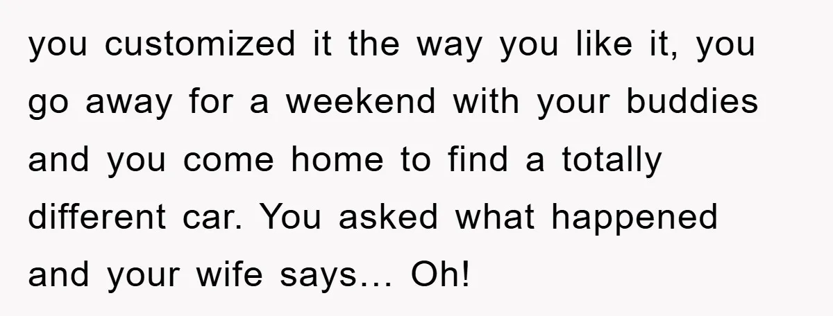 you customized it the way you like it, you go away for a weekend with your buddies and you come home to find a totally different car. You asked what...