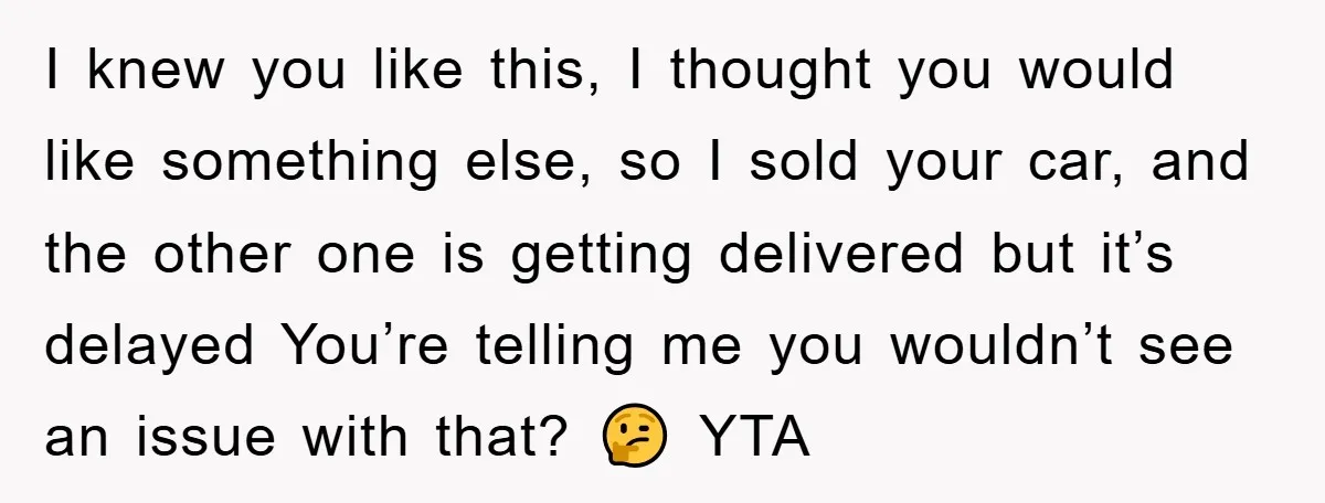 I knew you like this, I thought you would like something else, so I sold your car, and the other one is getting delivered but it’s delayed You’re telling me...