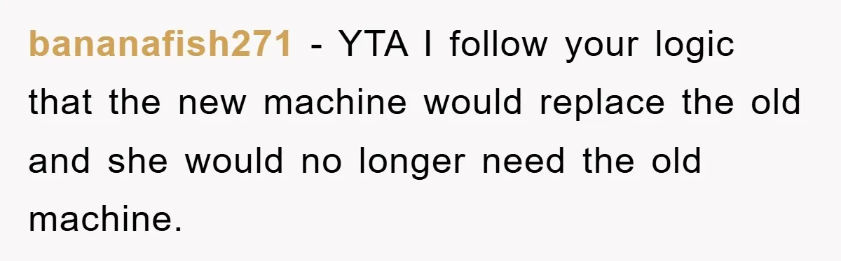 bananafish271 − YTA I follow your logic that the new machine would replace the old and she would no longer need the old machine.