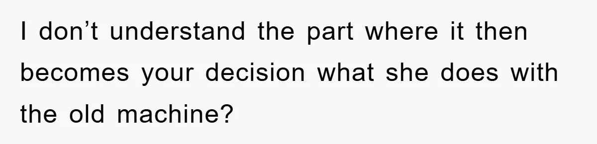 I don’t understand the part where it then becomes your decision what she does with the old machine?