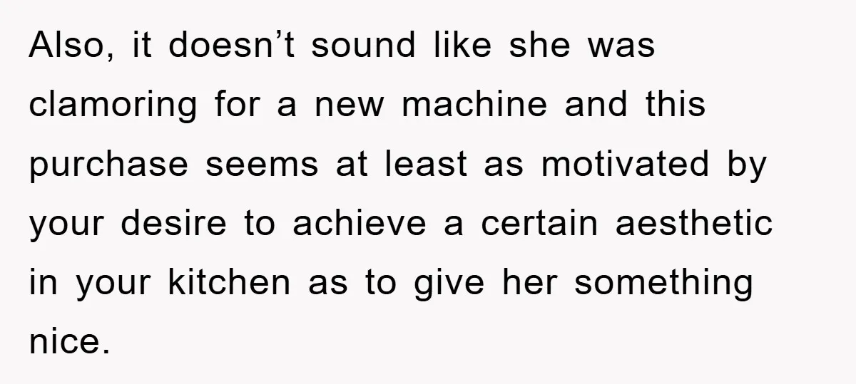 Also, it doesn’t sound like she was clamoring for a new machine and this purchase seems at least as motivated by your desire to achieve a certain aesthetic in your...