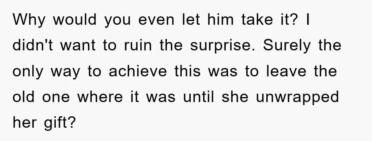 Why would you even let him take it? I didn't want to ruin the surprise. Surely the only way to achieve this was to leave the old one where it...
