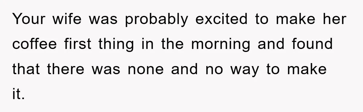 Your wife was probably excited to make her coffee first thing in the morning and found that there was none and no way to make it.