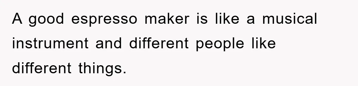 A good espresso maker is like a musical instrument and different people like different things.