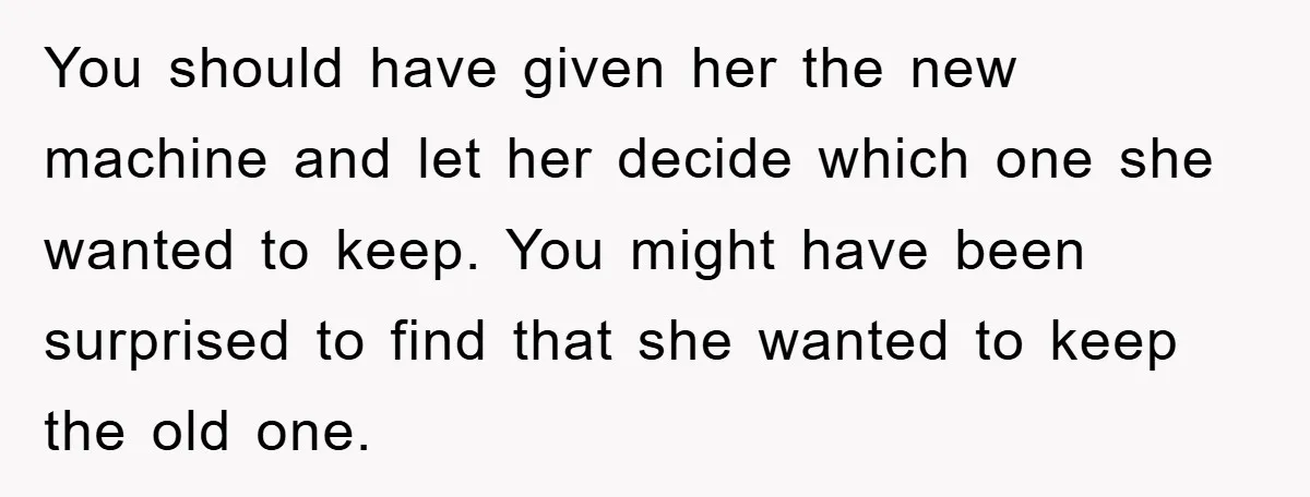 You should have given her the new machine and let her decide which one she wanted to keep. You might have been surprised to find that she wanted to keep...