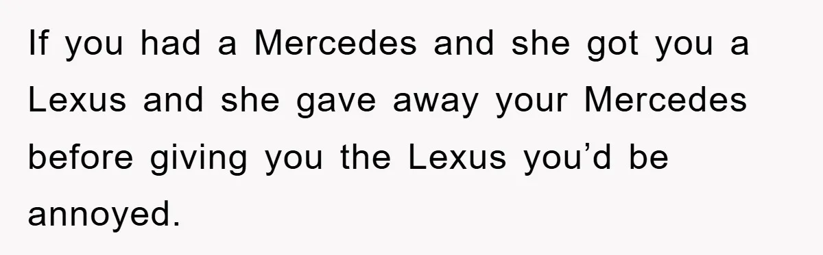 If you had a Mercedes and she got you a Lexus and she gave away your Mercedes before giving you the Lexus you’d be annoyed.