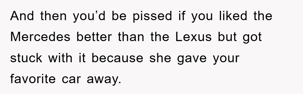 And then you’d be pissed if you liked the Mercedes better than the Lexus but got stuck with it because she gave your favorite car away.