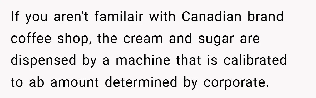 A Biker Wanted to Prove He Was Tough - But One Cup of Coffee Broke His Ego If you aren't familair with Canadian brand coffee shop, the cream and sugar are dispensed by a machine that is calibrated to ab amount determined by corporate.
