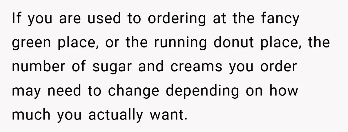 A Biker Wanted to Prove He Was Tough - But One Cup of Coffee Broke His Ego If you are used to ordering at the fancy green place, or the running donut place, the number of sugar and creams you order may need to change depending on...