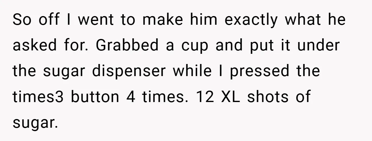 A Biker Wanted to Prove He Was Tough - But One Cup of Coffee Broke His Ego So off I went to make him exactly what he asked for. Grabbed a cup and put it under the sugar dispenser while I pressed the times3 button 4 times....