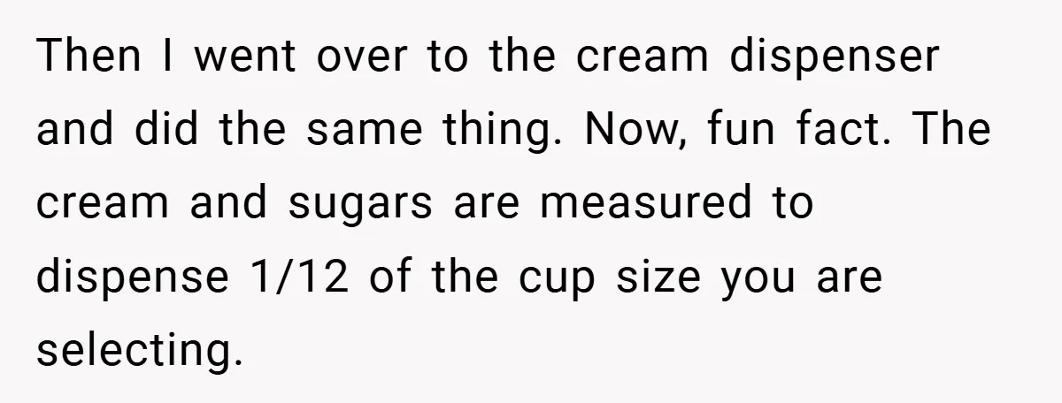 A Biker Wanted to Prove He Was Tough - But One Cup of Coffee Broke His Ego Then I went over to the cream dispenser and did the same thing. Now, fun fact. The cream and sugars are measured to dispense 1/12 of the cup size you...