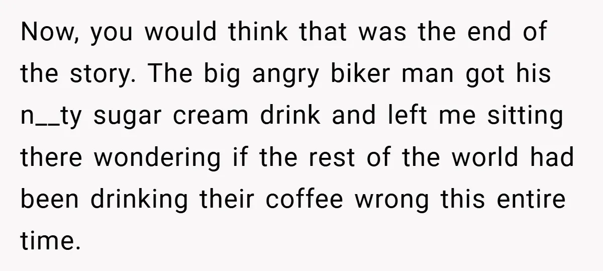 A Biker Wanted to Prove He Was Tough - But One Cup of Coffee Broke His Ego Now, you would think that was the end of the story. The big angry biker man got his n__ty sugar cream drink and left me sitting there wondering if the...