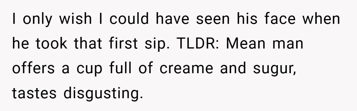 A Biker Wanted to Prove He Was Tough - But One Cup of Coffee Broke His Ego I only wish I could have seen his face when he took that first sip. TLDR: Mean man offers a cup full of creame and sugur, tastes disgusting.