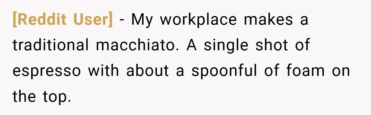 [Reddit User] − My workplace makes a traditional macchiato. A single shot of espresso with about a spoonful of foam on the top.