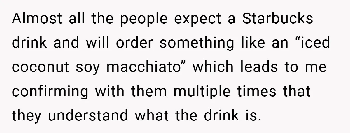 A Biker Wanted to Prove He Was Tough - But One Cup of Coffee Broke His Ego Almost all the people expect a Starbucks drink and will order something like an “iced coconut soy macchiato” which leads to me confirming with them multiple times that they understand...