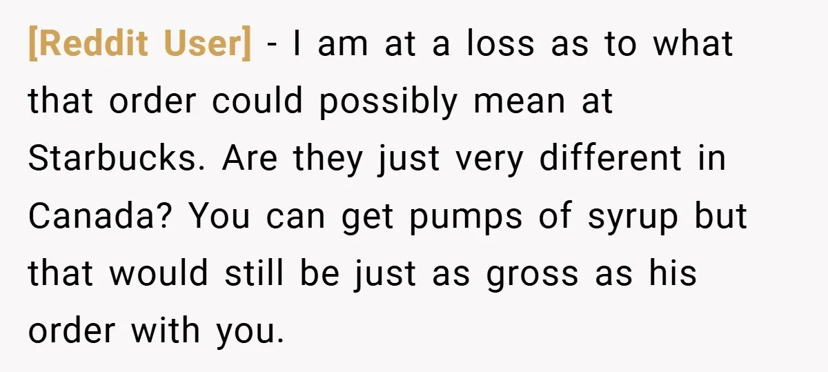 [Reddit User] − I am at a loss as to what that order could possibly mean at Starbucks. Are they just very different in Canada? You can get pumps of...