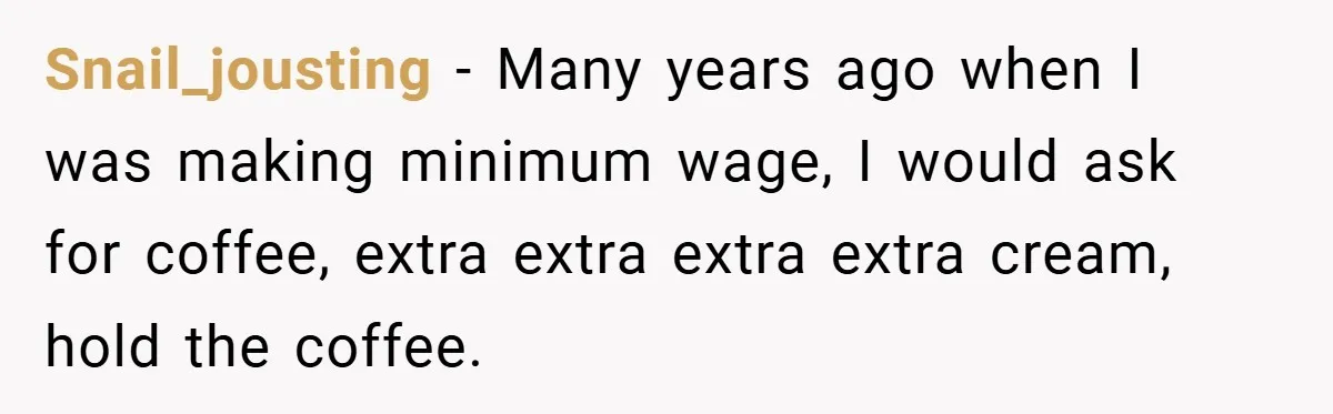 A Biker Wanted to Prove He Was Tough - But One Cup of Coffee Broke His Ego Snail_jousting − Many years ago when I was making minimum wage, I would ask for coffee, extra extra extra extra cream, hold the coffee.