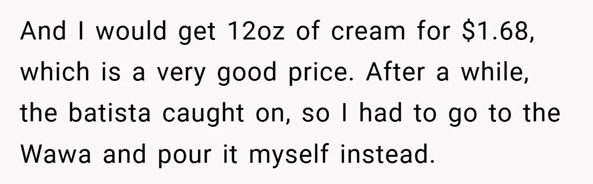 A Biker Wanted to Prove He Was Tough - But One Cup of Coffee Broke His Ego And I would get 12oz of cream for $1.68, which is a very good price. After a while, the batista caught on, so I had to go to the Wawa...
