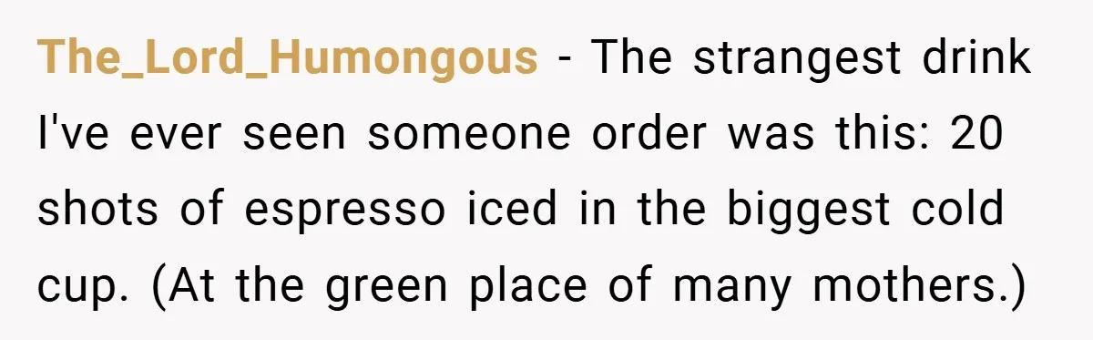 A Biker Wanted to Prove He Was Tough - But One Cup of Coffee Broke His Ego The_Lord_Humongous − The strangest drink I've ever seen someone order was this: 20 shots of espresso iced in the biggest cold cup. (At the green place of many mothers.)