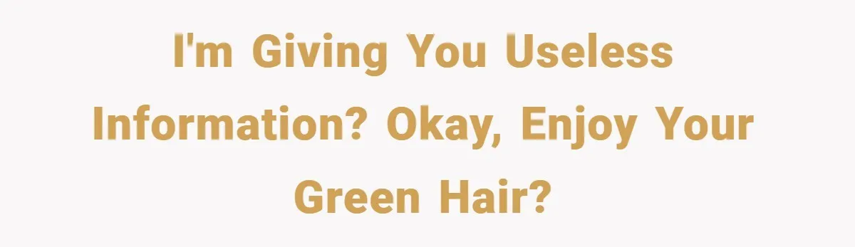 I'm giving you useless information? Okay, enjoy your green hair?
