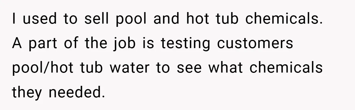 I used to sell pool and hot tub chemicals. A part of the job is testing customers pool/hot tub water to see what chemicals they needed.