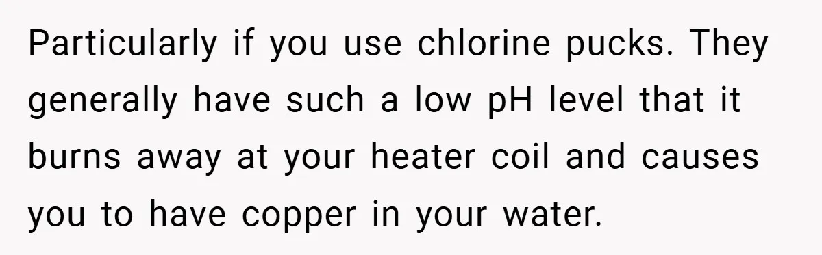 Particularly if you use chlorine pucks. They generally have such a low pH level that it burns away at your heater coil and causes you to have copper in your...