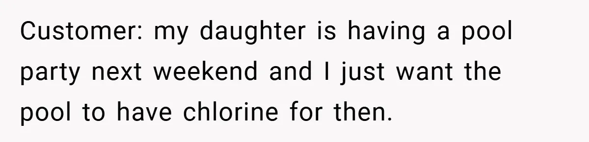 Customer: my daughter is having a pool party next weekend and I just want the pool to have chlorine for then.
