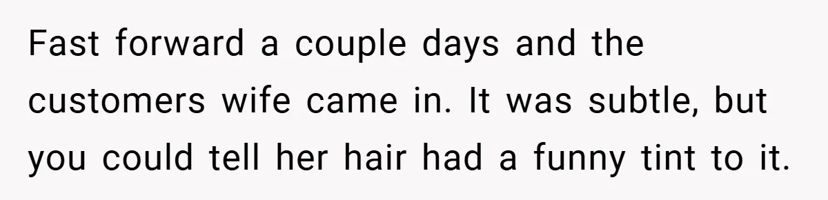 Fast forward a couple days and the customers wife came in. It was subtle, but you could tell her hair had a funny tint to it.