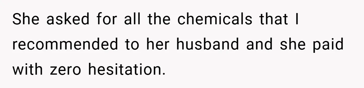 She asked for all the chemicals that I recommended to her husband and she paid with zero hesitation.