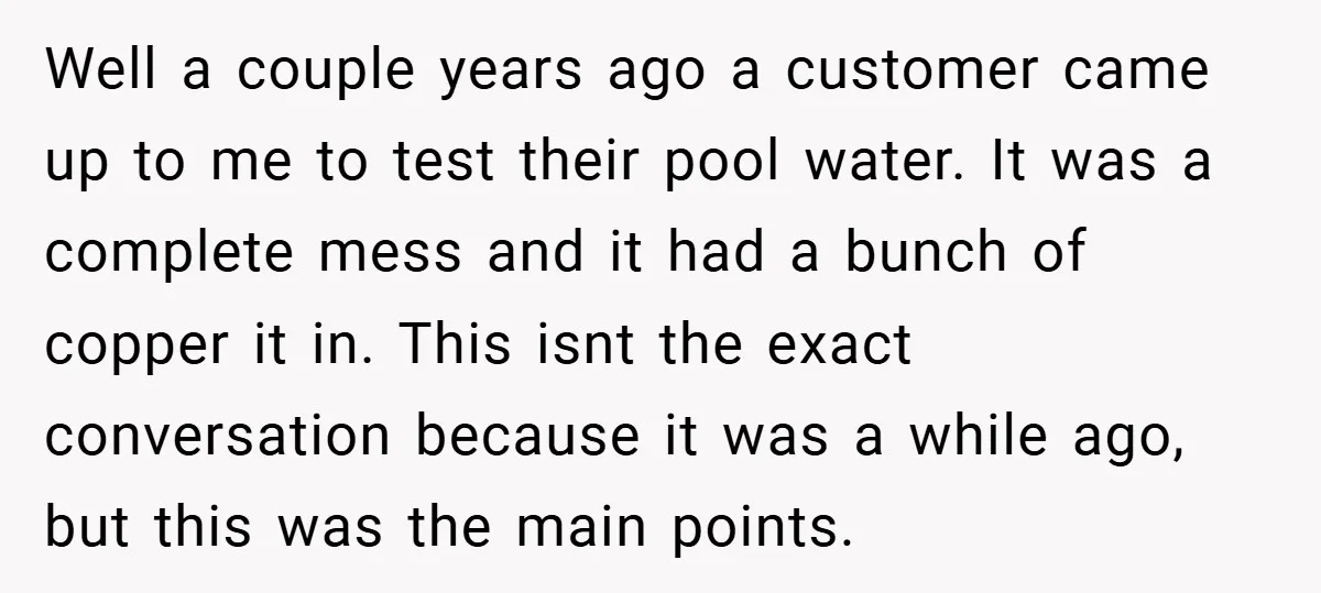 Well a couple years ago a customer came up to me to test their pool water. It was a complete mess and it had a bunch of copper it in....