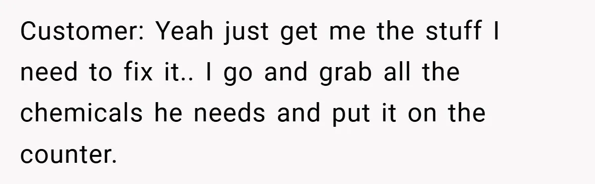 Customer: Yeah just get me the stuff I need to fix it.. I go and grab all the chemicals he needs and put it on the counter.