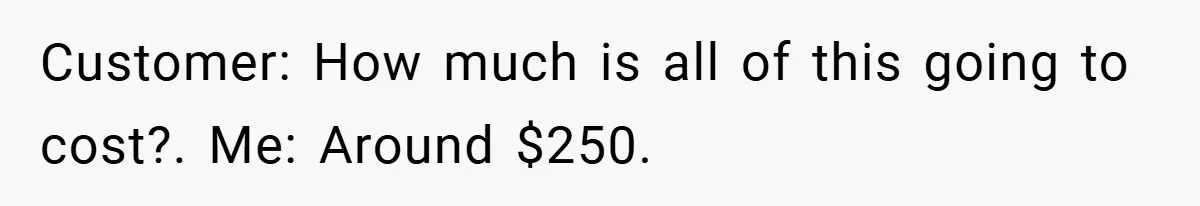 Customer: How much is all of this going to cost?. Me: Around $250.