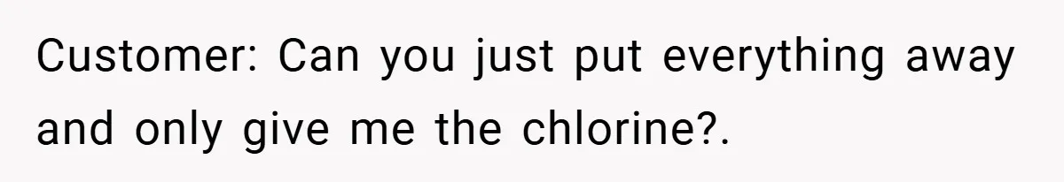 Customer: Can you just put everything away and only give me the chlorine?.