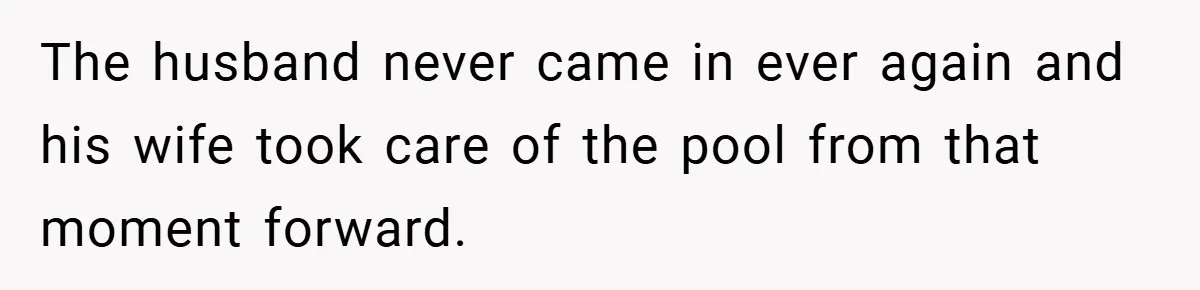 The husband never came in ever again and his wife took care of the pool from that moment forward.
