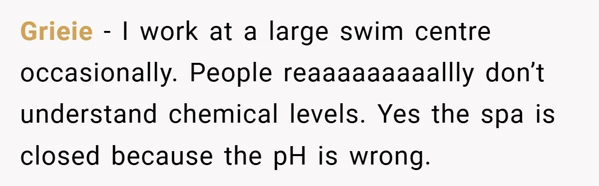 Grieie − I work at a large swim centre occasionally. People reaaaaaaaaallly don’t understand chemical levels. Yes the spa is closed because the pH is wrong.