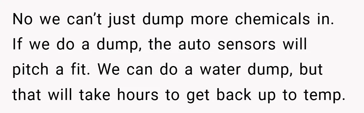 No we can’t just dump more chemicals in. If we do a dump, the auto sensors will pitch a fit. We can do a water dump, but that will take...
