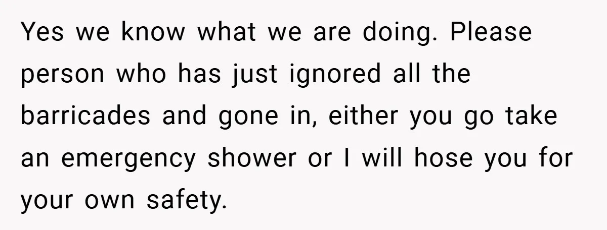 Yes we know what we are doing. Please person who has just ignored all the barricades and gone in, either you go take an emergency shower or I will hose...