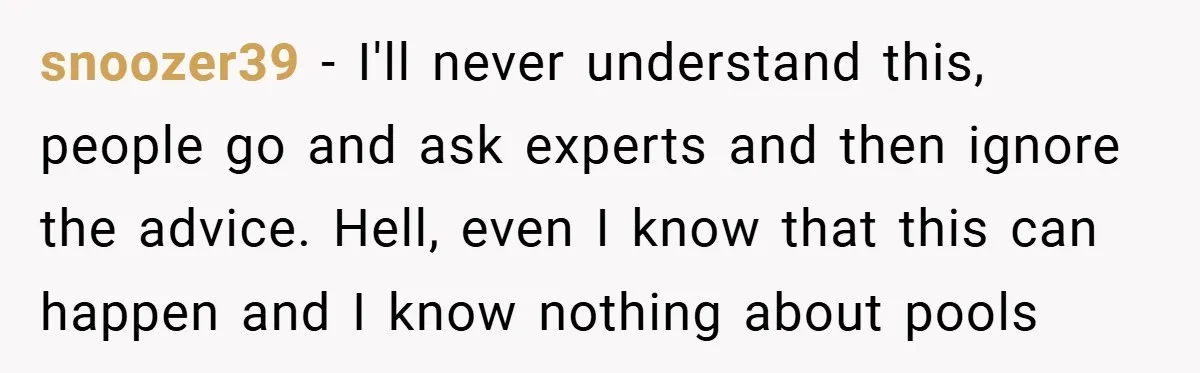 snoozer39 − I'll never understand this, people go and ask experts and then ignore the advice. Hell, even I know that this can happen and I know nothing about pools