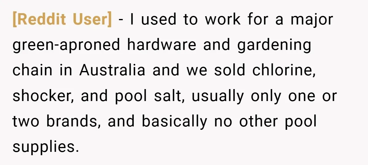 [Reddit User] − I used to work for a major green-aproned hardware and gardening chain in Australia and we sold chlorine, shocker, and pool salt, usually only one or two...