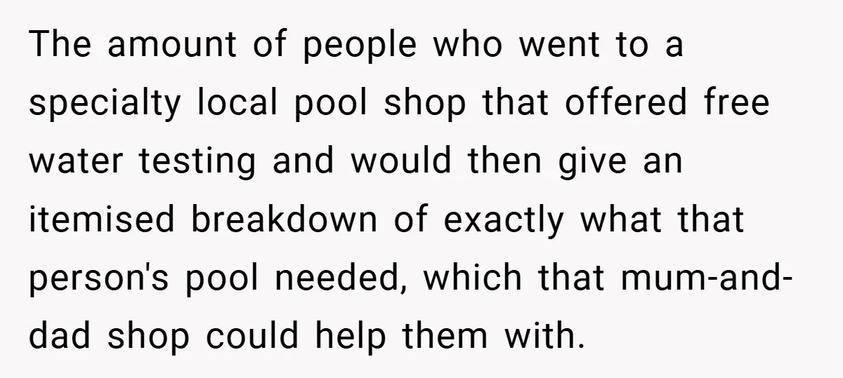 The amount of people who went to a specialty local pool shop that offered free water testing and would then give an itemised breakdown of exactly what that person's pool...