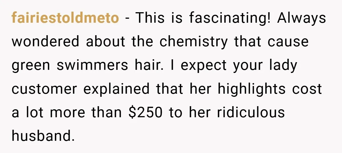 fairiestoldmeto − This is fascinating! Always wondered about the chemistry that cause green swimmers hair. I expect your lady customer explained that her highlights cost a lot more than $250...