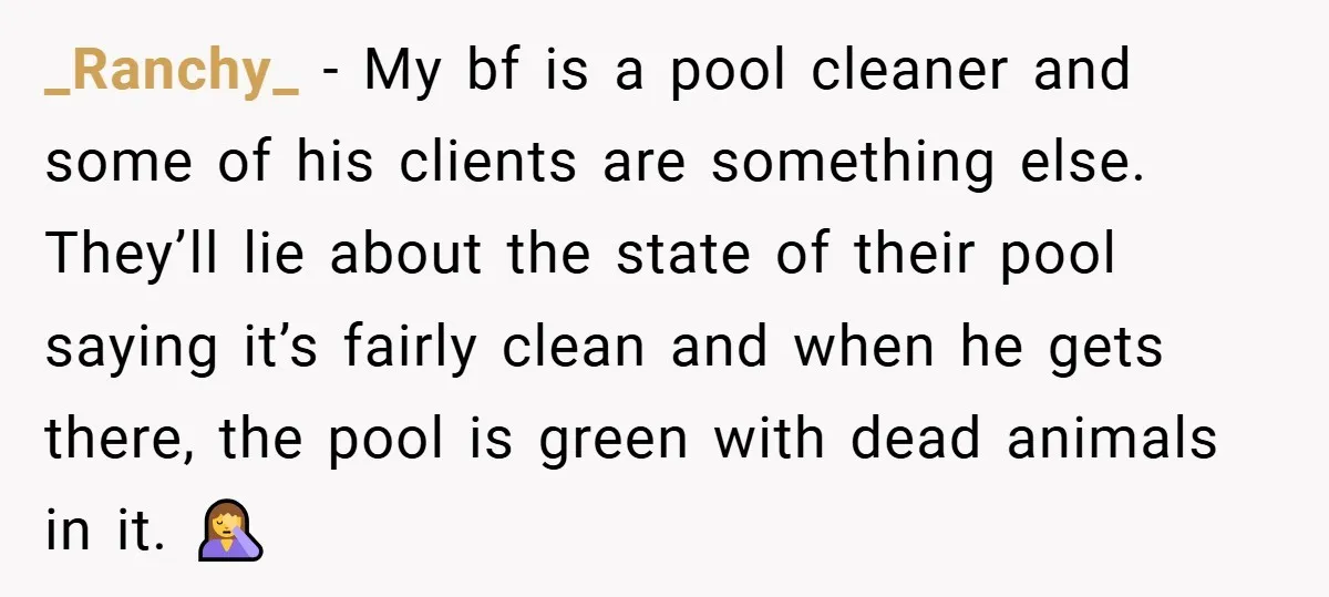 _Ranchy_ − My bf is a pool cleaner and some of his clients are something else. They’ll lie about the state of their pool saying it’s fairly clean and when...