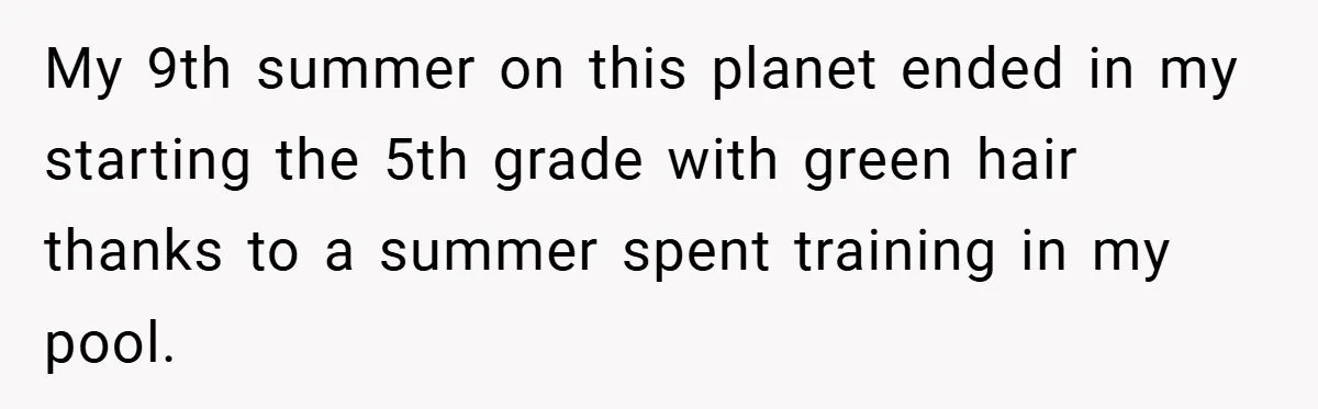 My 9th summer on this planet ended in my starting the 5th grade with green hair thanks to a summer spent training in my pool.
