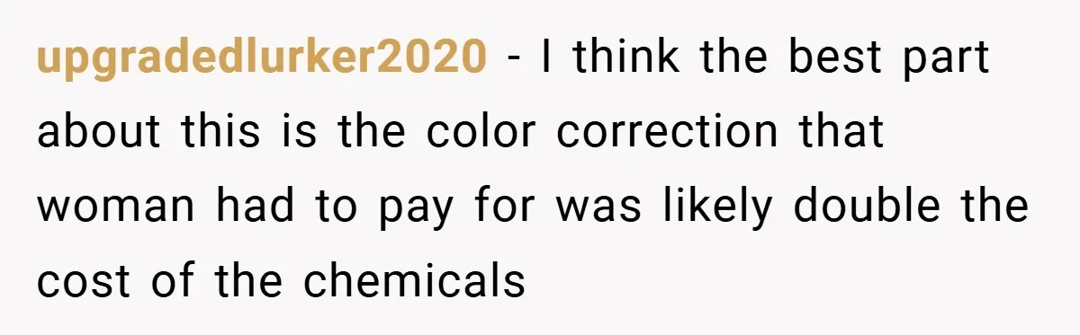 upgradedlurker2020 − I think the best part about this is the color correction that woman had to pay for was likely double the cost of the chemicals