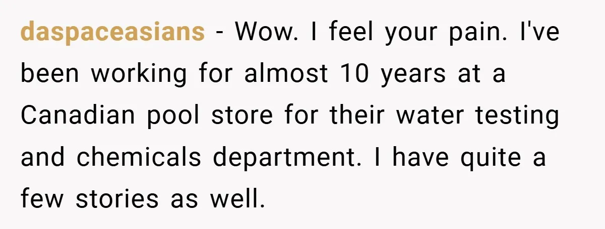 daspaceasians − Wow. I feel your pain. I've been working for almost 10 years at a Canadian pool store for their water testing and chemicals department. I have quite a...