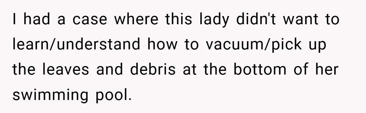 I had a case where this lady didn't want to learn/understand how to vacuum/pick up the leaves and debris at the bottom of her swimming pool.