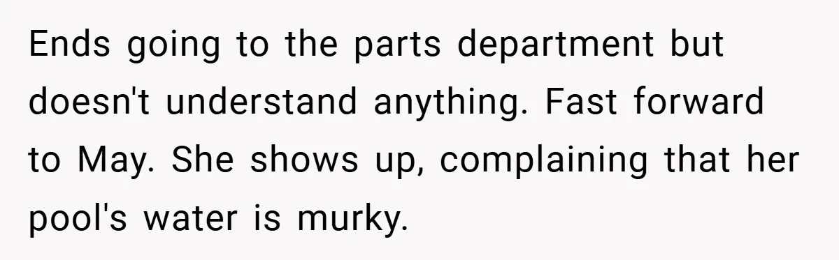 Ends going to the parts department but doesn't understand anything. Fast forward to May. She shows up, complaining that her pool's water is murky.